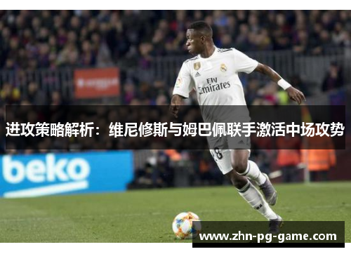 进攻策略解析：维尼修斯与姆巴佩联手激活中场攻势