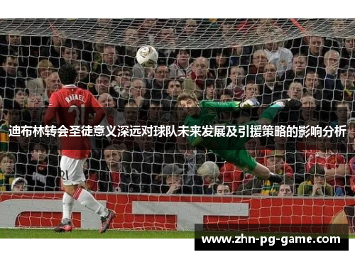 迪布林转会圣徒意义深远对球队未来发展及引援策略的影响分析